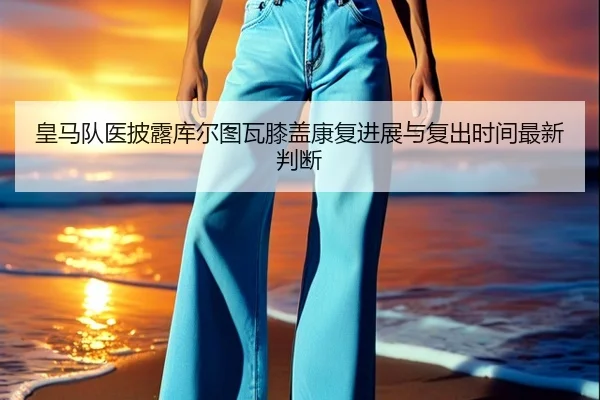 皇马队医披露库尔图瓦膝盖康复进展与复出时间最新判断