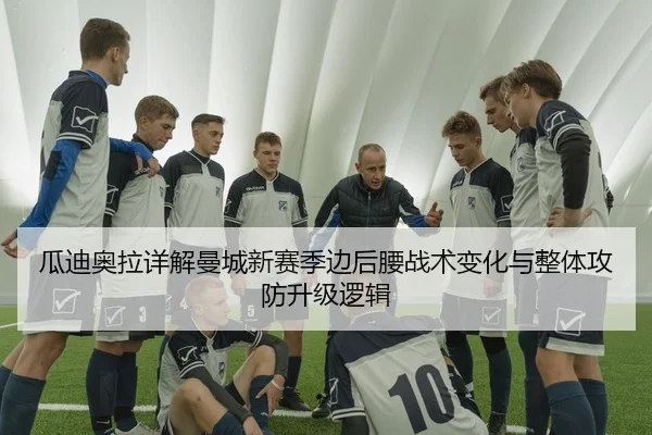 瓜迪奥拉详解曼城新赛季边后腰战术变化与整体攻防升级逻辑
