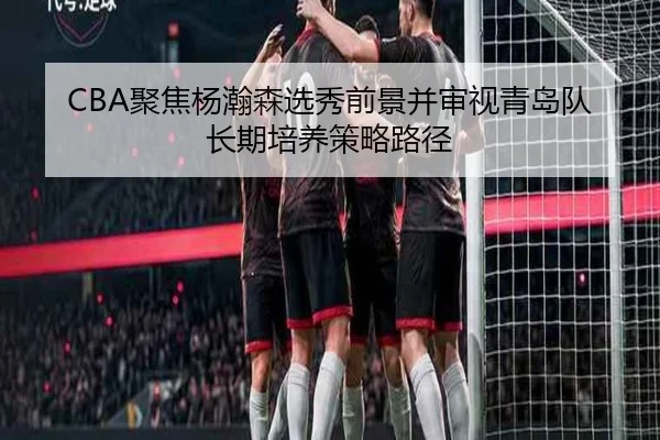 CBA聚焦杨瀚森选秀前景并审视青岛队长期培养策略路径