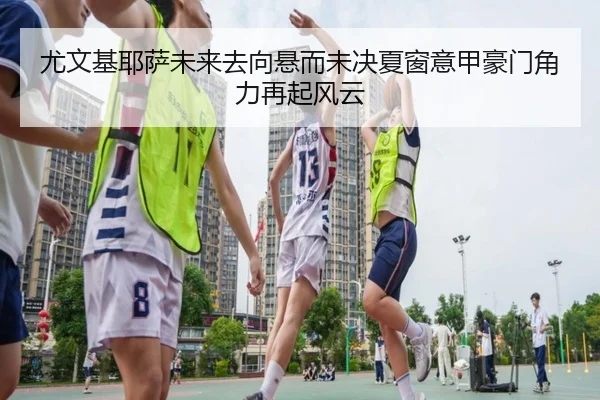 尤文基耶萨未来去向悬而未决夏窗意甲豪门角力再起风云