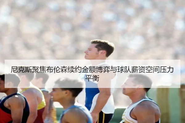 尼克斯聚焦布伦森续约金额博弈与球队薪资空间压力平衡
